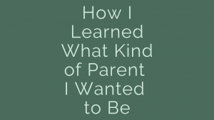 How I learned what kind of parent I wanted to be